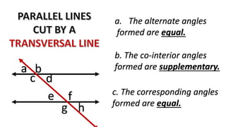 c. The corresponding angles
formed are equal.
c
b
g
f
a
d
e
h
b. The co-interior angles
formed are supplementary.
a. The alternate angles
formed are equal.