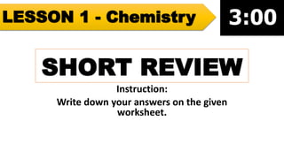 SHORT REVIEW
Instruction:
Write down your answers on the given
worksheet.
LESSON 1 - Chemistry
 