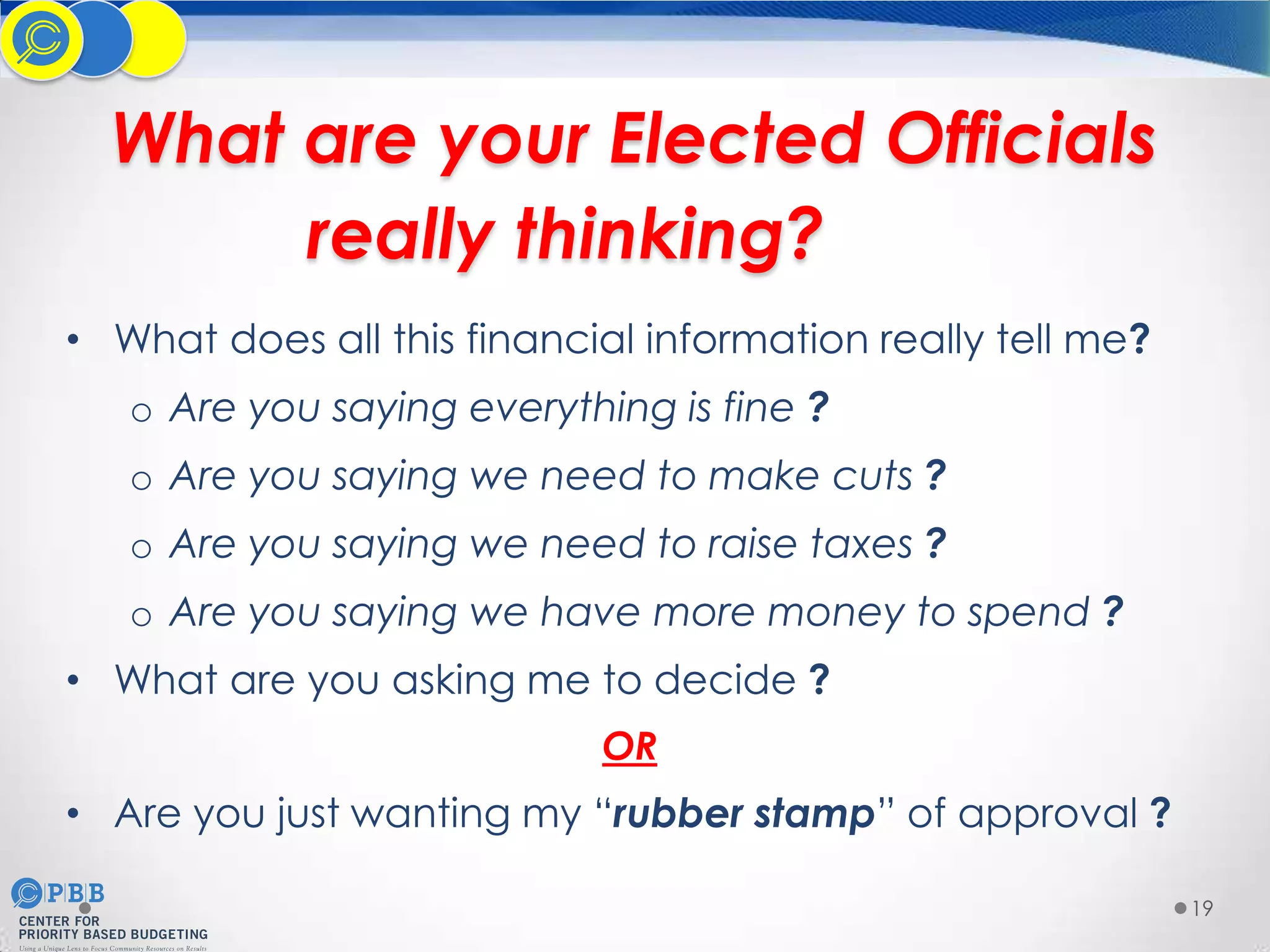 What are your Elected Officials
really thinking?
• What does all this financial information really tell me?
o Are you saying everything is fine ?
o Are you saying we need to make cuts ?
o Are you saying we need to raise taxes ?
o Are you saying we have more money to spend ?
• What are you asking me to decide ?
OR

• Are you just wanting my “rubber stamp” of approval ?
19

 