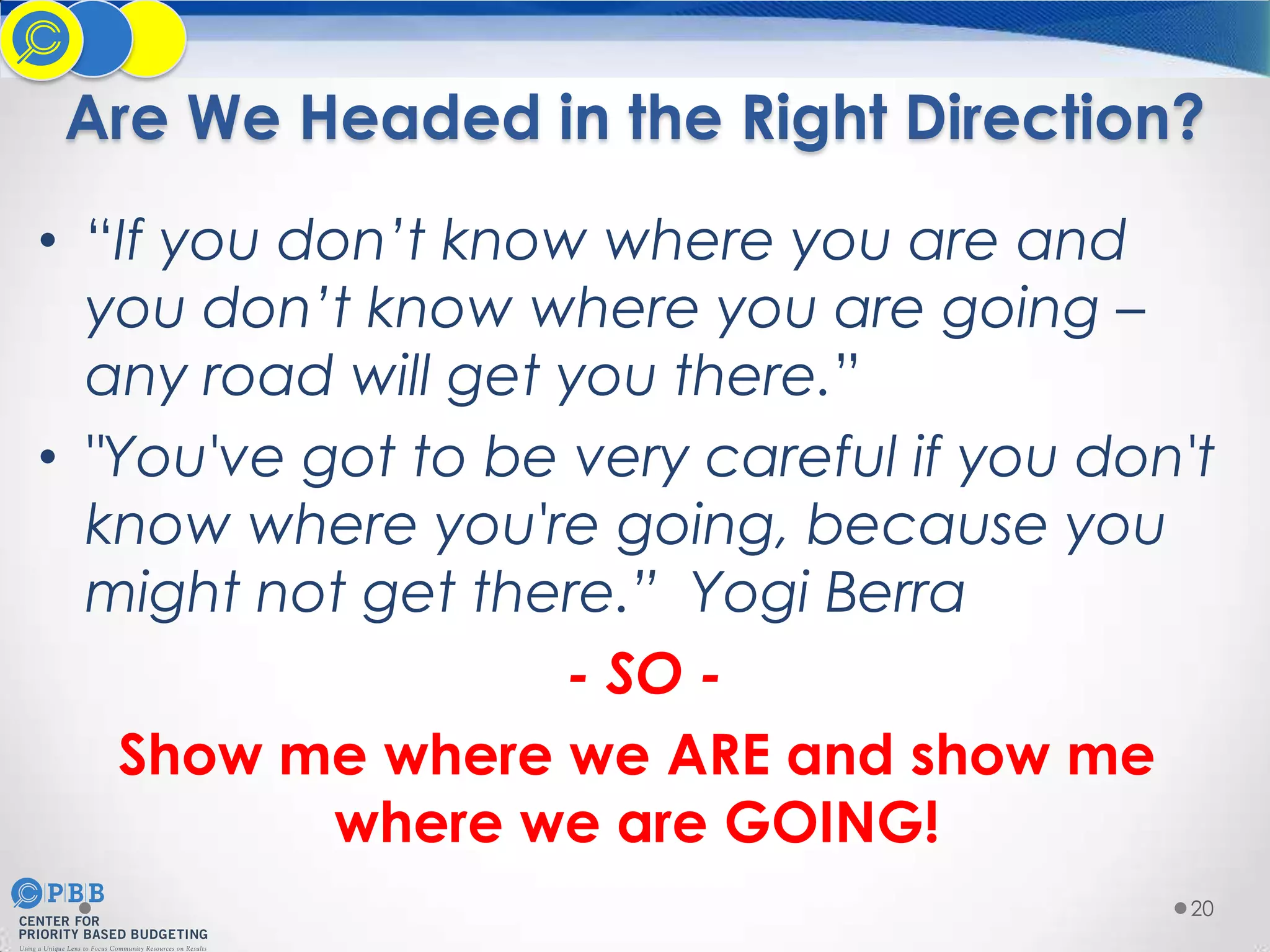 Are We Headed in the Right Direction?
• “If you don’t know where you are and
you don’t know where you are going –
any road will get you there.”
• "You've got to be very careful if you don't
know where you're going, because you
might not get there.” Yogi Berra
- SO Show me where we ARE and show me
where we are GOING!
20

 