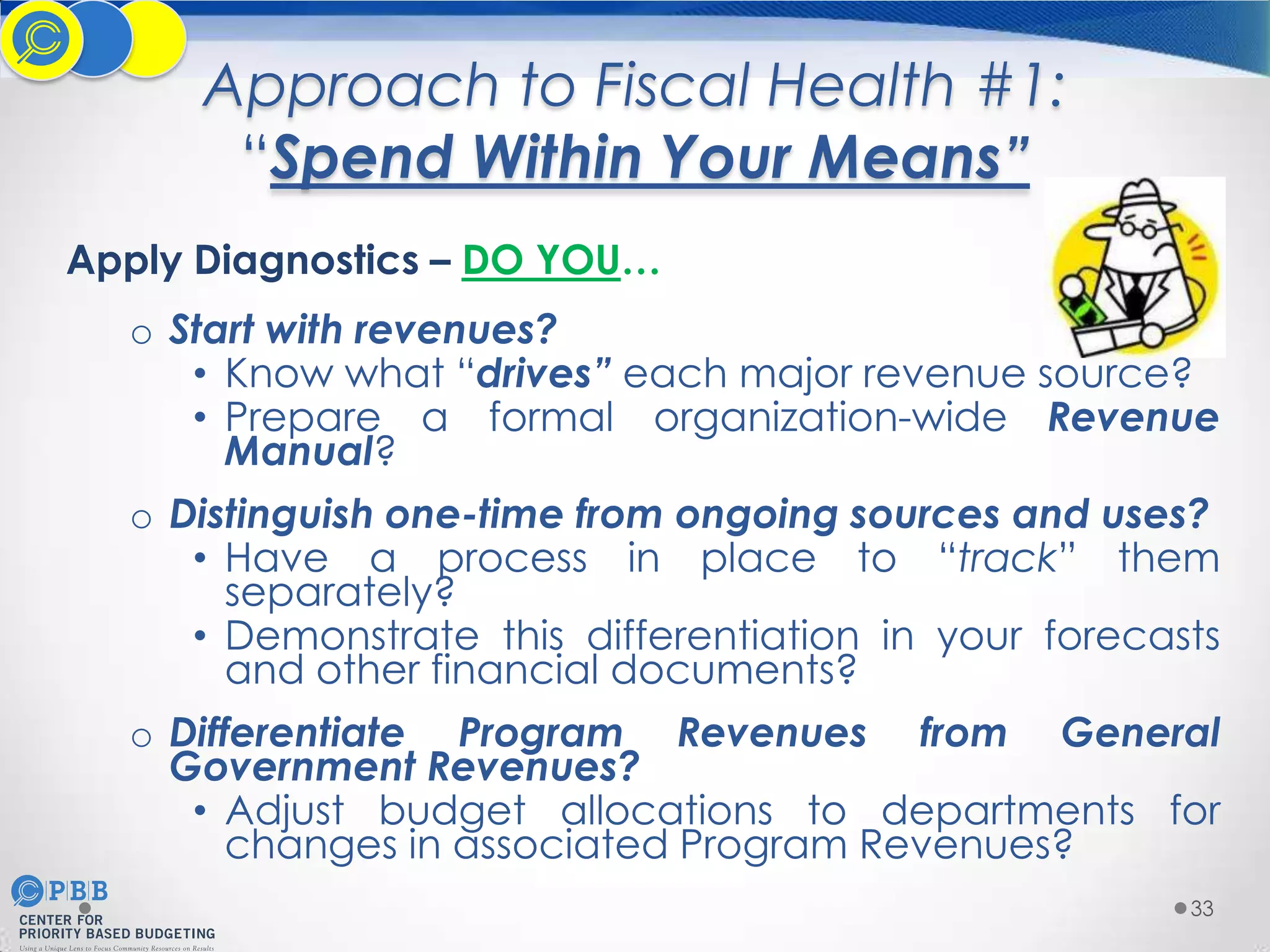 Approach to Fiscal Health #1:
“Spend Within Your Means”
Apply Diagnostics – DO YOU…
o Start with revenues?
• Know what “drives” each major revenue source?
• Prepare a formal organization-wide Revenue
Manual?
o Distinguish one-time from ongoing sources and uses?
• Have a process in place to “track” them
separately?
• Demonstrate this differentiation in your forecasts
and other financial documents?
o Differentiate Program Revenues from General
Government Revenues?
• Adjust budget allocations to departments for
changes in associated Program Revenues?
33

 