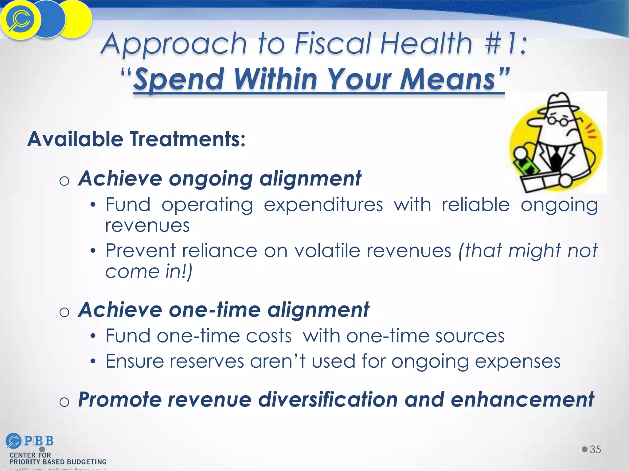 Approach to Fiscal Health #1:
“Spend Within Your Means”
Available Treatments:
o Achieve ongoing alignment
• Fund operating expenditures with reliable ongoing
revenues
• Prevent reliance on volatile revenues (that might not
come in!)

o Achieve one-time alignment
• Fund one-time costs with one-time sources
• Ensure reserves aren’t used for ongoing expenses

o Promote revenue diversification and enhancement
35

 
