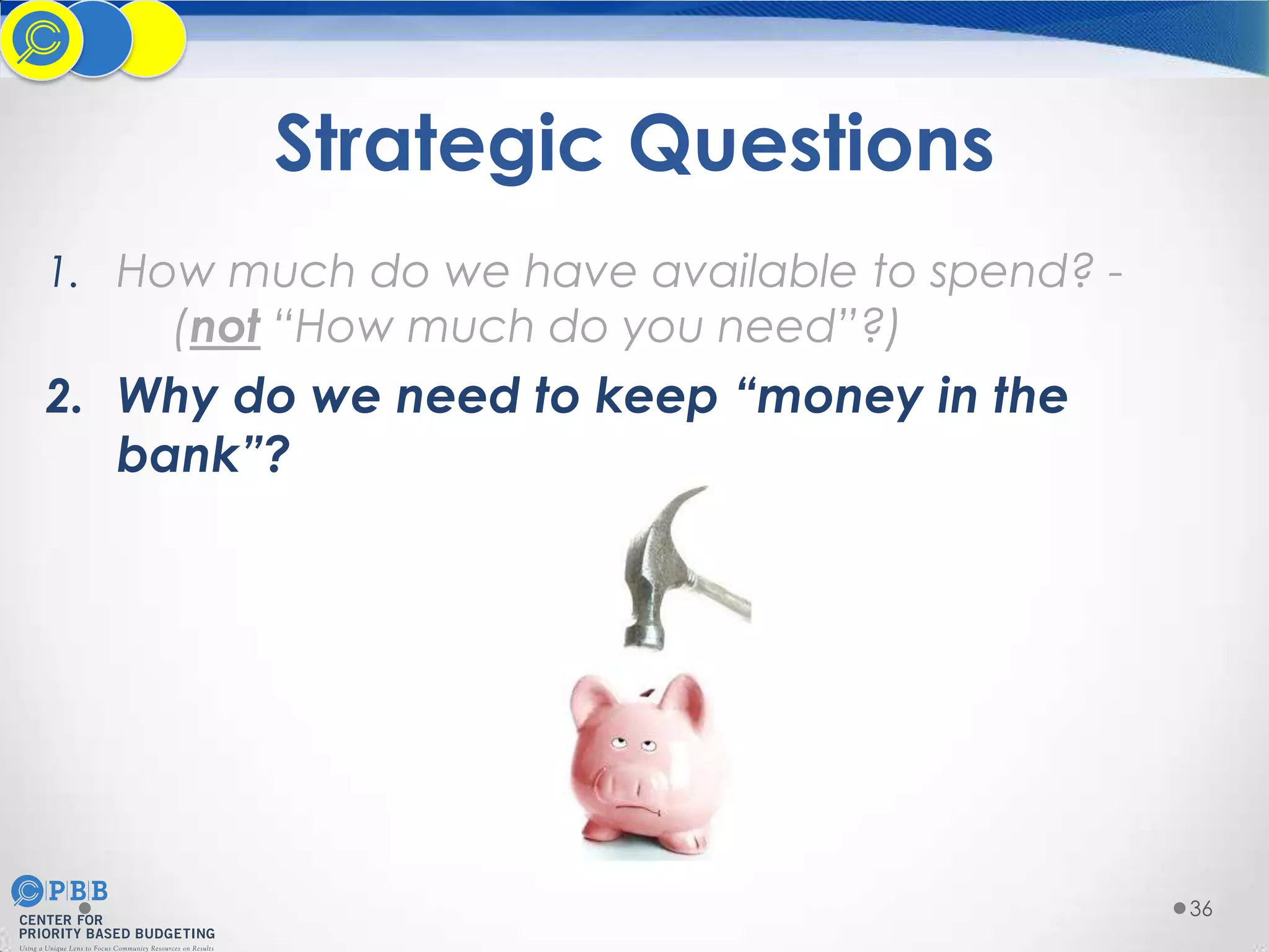 Strategic Questions
1. How much do we have available to spend? -

(not “How much do you need”?)

2. Why do we need to keep “money in the
bank”?

36

 