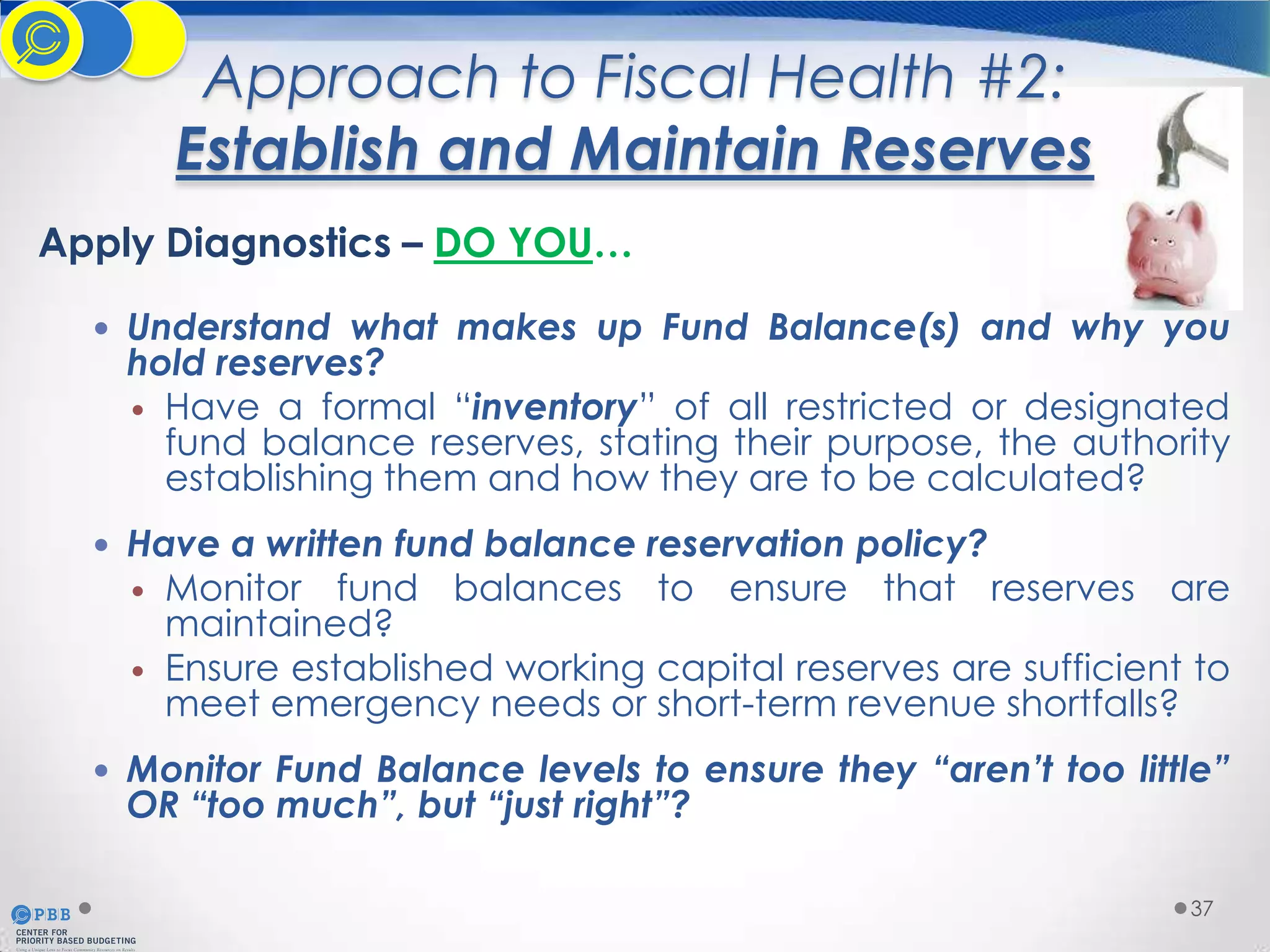 Approach to Fiscal Health #2:
Establish and Maintain Reserves
Apply Diagnostics – DO YOU…
 Understand what makes up Fund Balance(s) and why you

hold reserves?
 Have a formal “inventory” of all restricted or designated
fund balance reserves, stating their purpose, the authority
establishing them and how they are to be calculated?

 Have a written fund balance reservation policy?



Monitor fund balances to ensure that reserves are
maintained?
Ensure established working capital reserves are sufficient to
meet emergency needs or short-term revenue shortfalls?

 Monitor Fund Balance levels to ensure they “aren’t too little”

OR “too much”, but “just right”?

37

 