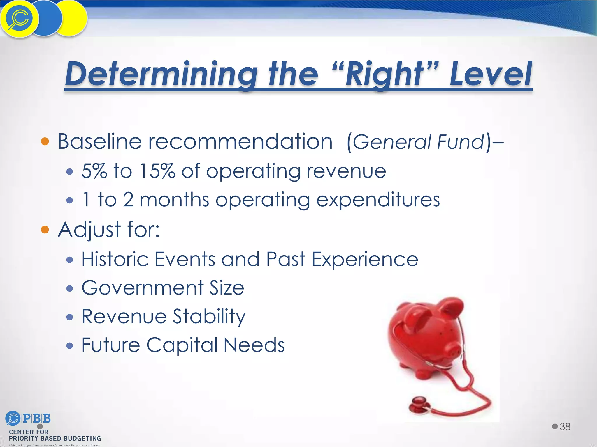 Determining the “Right” Level
 Baseline recommendation (General Fund)–
 5% to 15% of operating revenue
 1 to 2 months operating expenditures
 Adjust for:
 Historic Events and Past Experience
 Government Size
 Revenue Stability
 Future Capital Needs

38

 