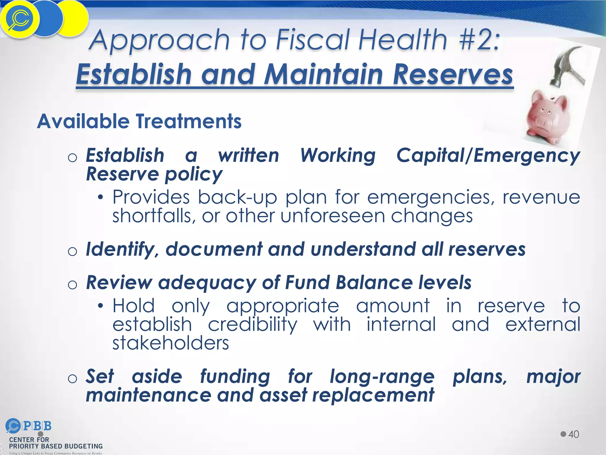 Approach to Fiscal Health #2:
Establish and Maintain Reserves
Available Treatments
o Establish a written Working Capital/Emergency
Reserve policy
• Provides back-up plan for emergencies, revenue
shortfalls, or other unforeseen changes
o Identify, document and understand all reserves

o Review adequacy of Fund Balance levels
• Hold only appropriate amount in reserve to
establish credibility with internal and external
stakeholders
o Set aside funding for long-range plans, major
maintenance and asset replacement
40

 