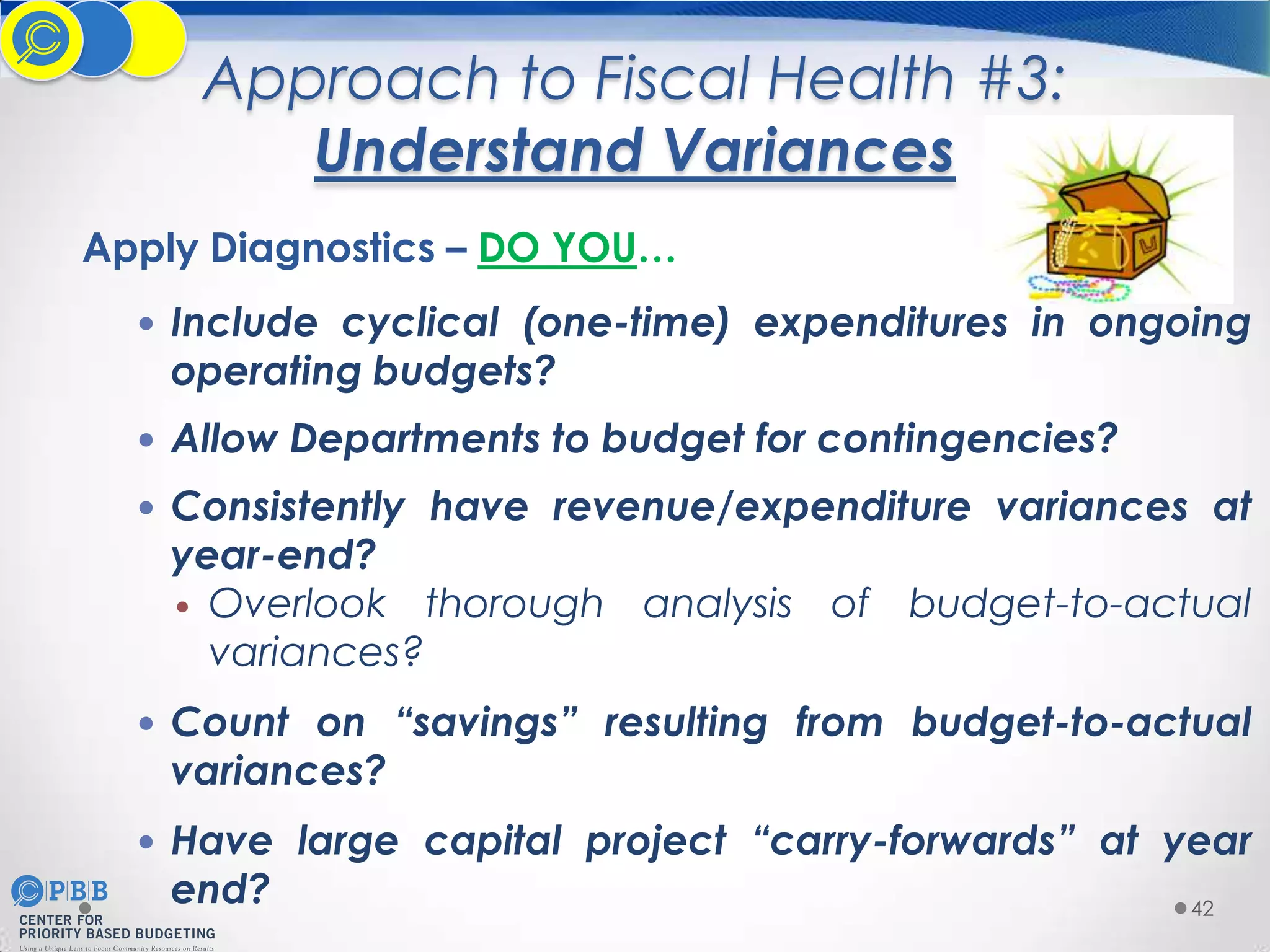 Approach to Fiscal Health #3:
Understand Variances
Apply Diagnostics – DO YOU…
 Include cyclical (one-time) expenditures in ongoing

operating budgets?

 Allow Departments to budget for contingencies?
 Consistently have revenue/expenditure variances at

year-end?
 Overlook thorough analysis of budget-to-actual
variances?

 Count on “savings” resulting from budget-to-actual

variances?

 Have large capital project “carry-forwards” at year

end?

42

 