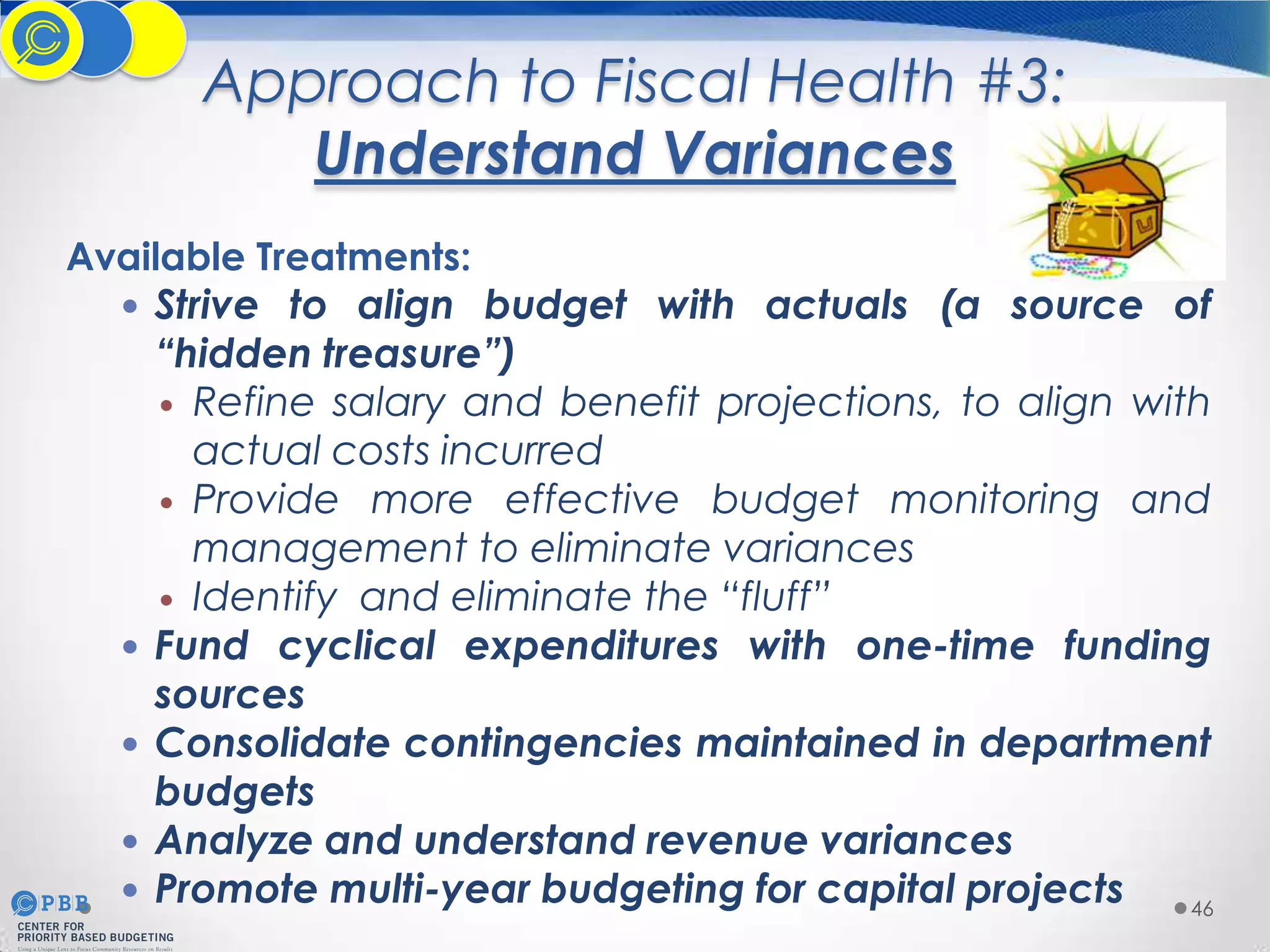 Approach to Fiscal Health #3:
Understand Variances
Available Treatments:
 Strive to align budget with actuals (a source of
“hidden treasure”)
 Refine salary and benefit projections, to align with
actual costs incurred
 Provide more effective budget monitoring and
management to eliminate variances
 Identify and eliminate the “fluff”
 Fund cyclical expenditures with one-time funding
sources
 Consolidate contingencies maintained in department
budgets
 Analyze and understand revenue variances
 Promote multi-year budgeting for capital projects
46

 