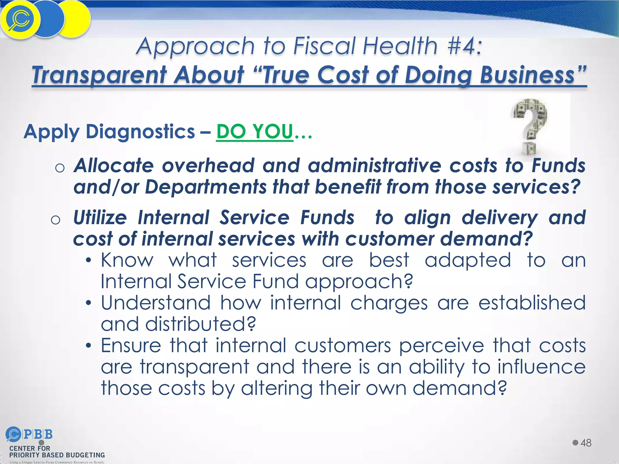 Approach to Fiscal Health #4:
Transparent About “True Cost of Doing Business”
Apply Diagnostics – DO YOU…
o Allocate overhead and administrative costs to Funds
and/or Departments that benefit from those services?
o Utilize Internal Service Funds to align delivery and
cost of internal services with customer demand?
• Know what services are best adapted to an
Internal Service Fund approach?
• Understand how internal charges are established
and distributed?
• Ensure that internal customers perceive that costs
are transparent and there is an ability to influence
those costs by altering their own demand?
48

 