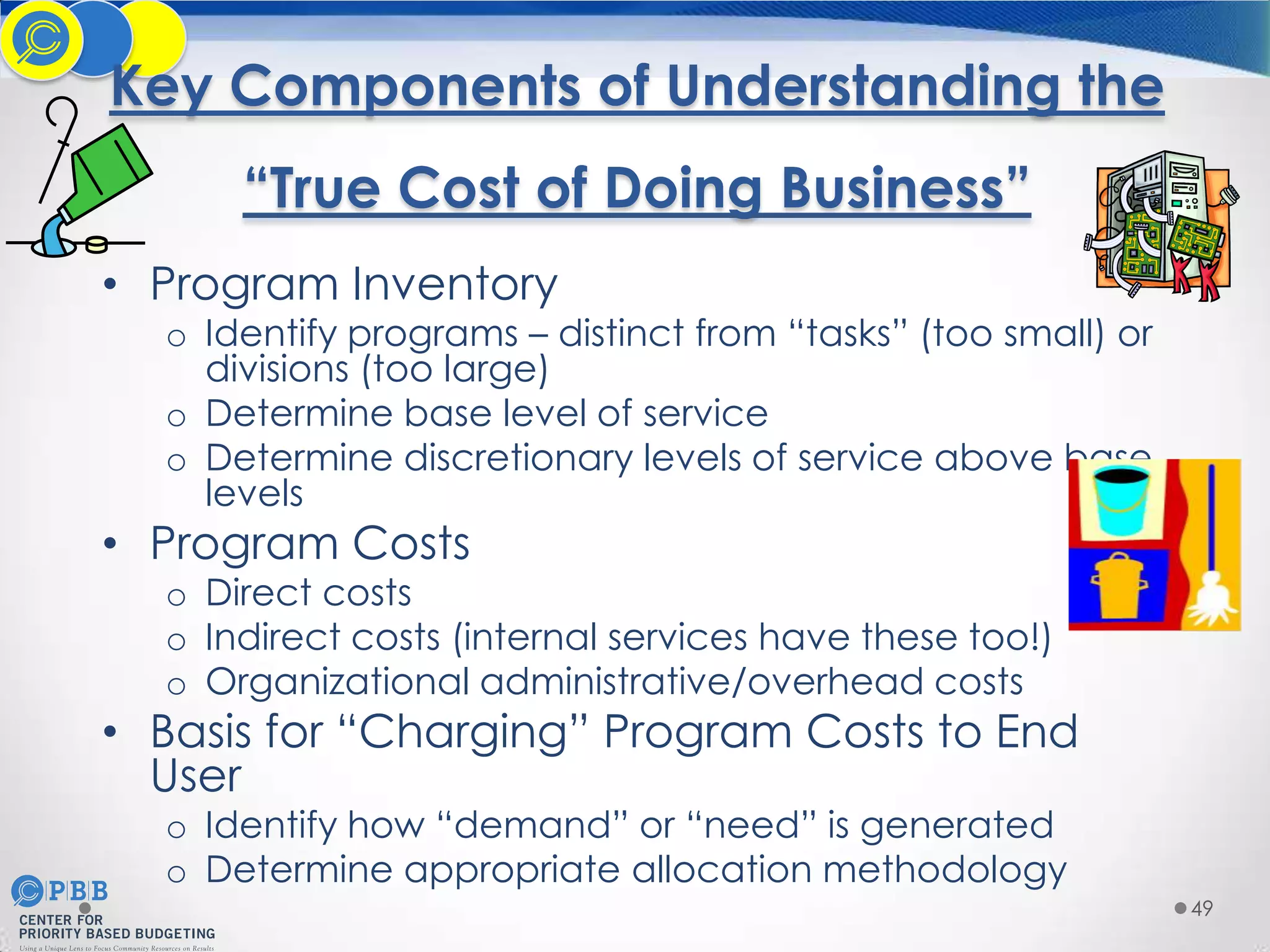 Key Components of Understanding the
“True Cost of Doing Business”
• Program Inventory

o Identify programs – distinct from “tasks” (too small) or
divisions (too large)
o Determine base level of service
o Determine discretionary levels of service above base
levels

• Program Costs

o Direct costs
o Indirect costs (internal services have these too!)
o Organizational administrative/overhead costs

• Basis for “Charging” Program Costs to End
User
o Identify how “demand” or “need” is generated
o Determine appropriate allocation methodology

49

 