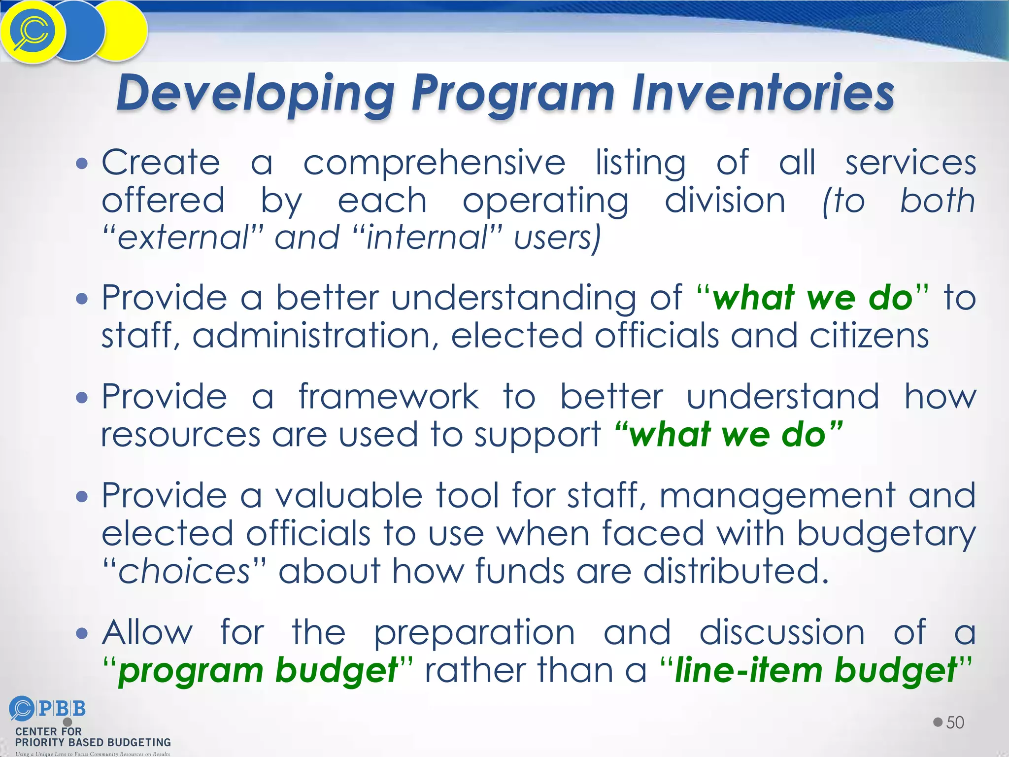 Developing Program Inventories
 Create a comprehensive listing of all services

offered by each operating division (to both
“external” and “internal” users)

 Provide a better understanding of “what we do” to

staff, administration, elected officials and citizens

 Provide a framework to better understand how

resources are used to support “what we do”

 Provide a valuable tool for staff, management and

elected officials to use when faced with budgetary
“choices” about how funds are distributed.

 Allow for the preparation and discussion of a

“program budget” rather than a “line-item budget”
50

 