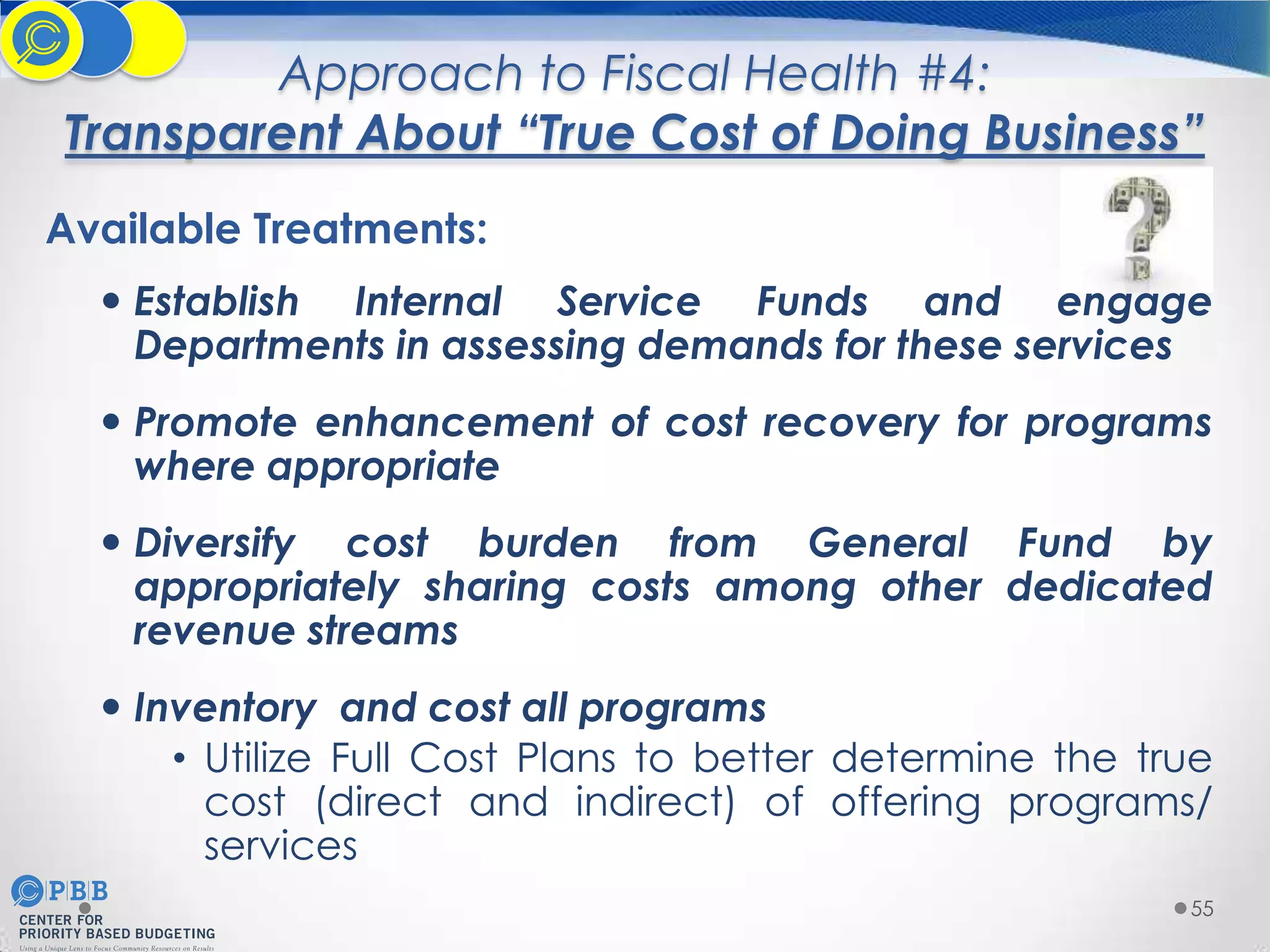 Approach to Fiscal Health #4:
Transparent About “True Cost of Doing Business”
Available Treatments:
 Establish Internal Service Funds and engage
Departments in assessing demands for these services

 Promote enhancement of cost recovery for programs
where appropriate
 Diversify cost burden from General Fund by
appropriately sharing costs among other dedicated
revenue streams
 Inventory and cost all programs
• Utilize Full Cost Plans to better determine the true
cost (direct and indirect) of offering programs/
services
55

 
