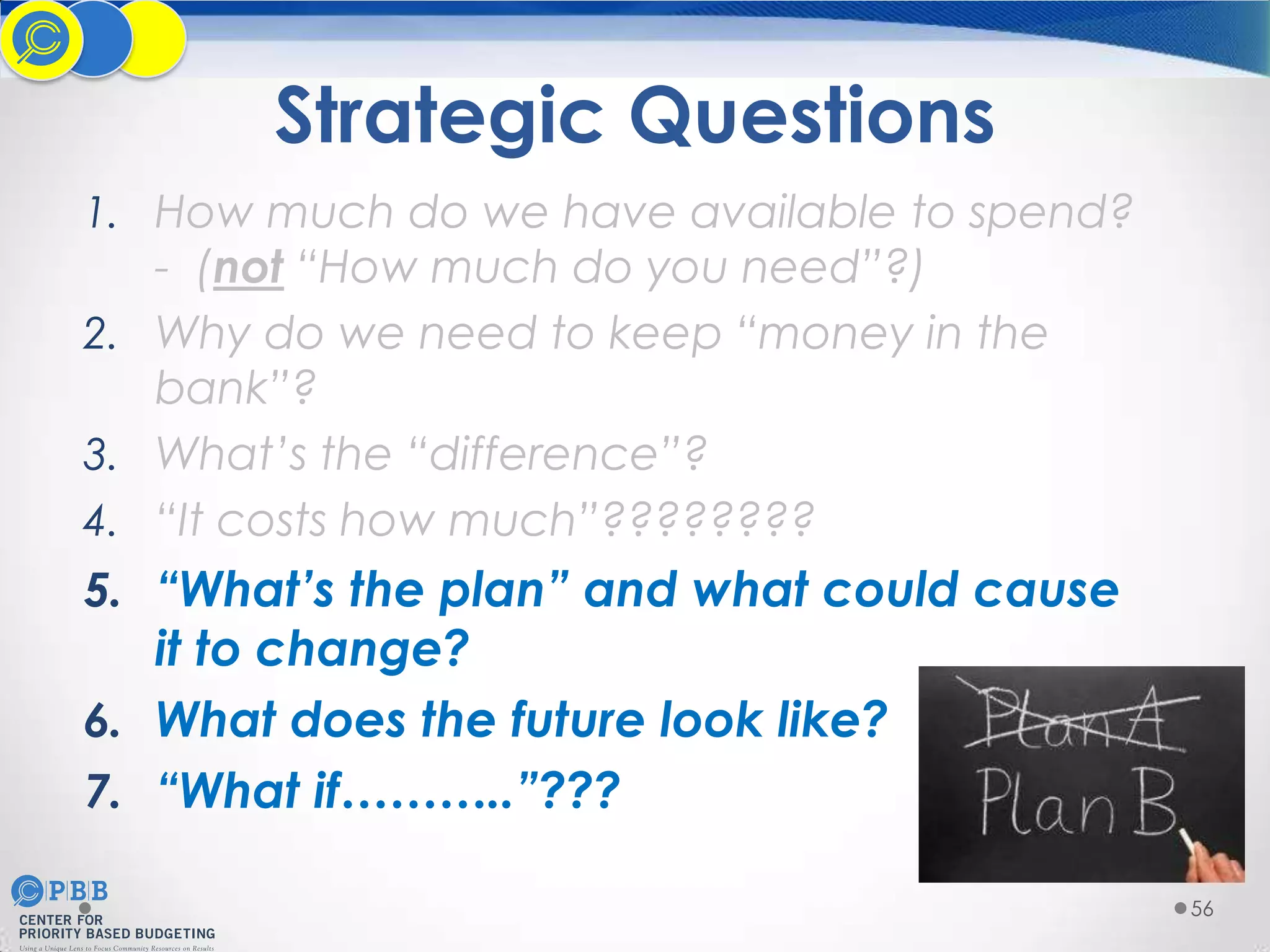 Strategic Questions
1. How much do we have available to spend?

- (not “How much do you need”?)
2. Why do we need to keep “money in the
bank”?
3. What’s the “difference”?
4. “It costs how much”????????

5. “What’s the plan” and what could cause
it to change?
6. What does the future look like?
7. “What if………..”???
56

 