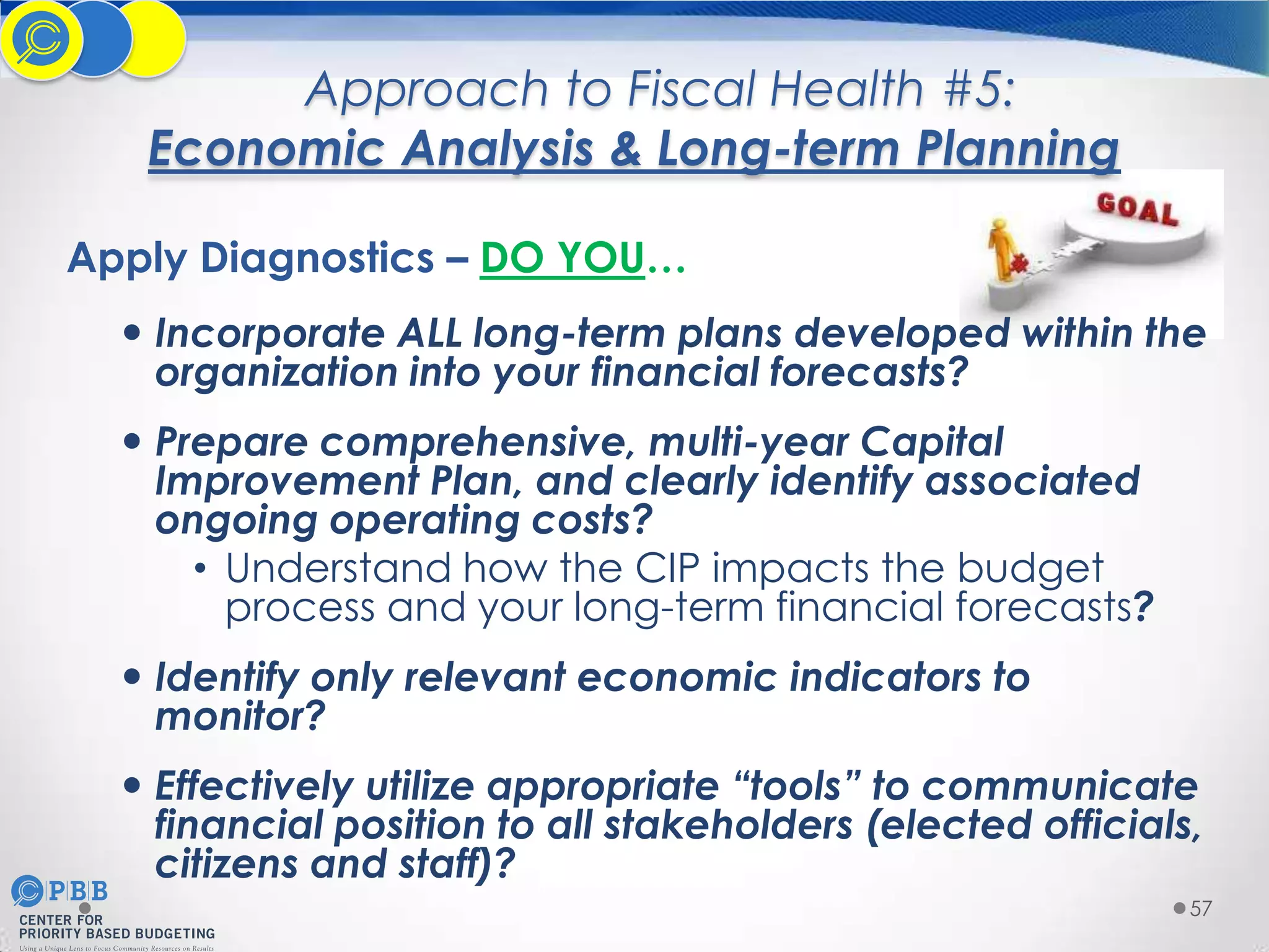 Approach to Fiscal Health #5:
Economic Analysis & Long-term Planning
Apply Diagnostics – DO YOU…
 Incorporate ALL long-term plans developed within the
organization into your financial forecasts?
 Prepare comprehensive, multi-year Capital
Improvement Plan, and clearly identify associated
ongoing operating costs?
• Understand how the CIP impacts the budget
process and your long-term financial forecasts?
 Identify only relevant economic indicators to
monitor?
 Effectively utilize appropriate “tools” to communicate
financial position to all stakeholders (elected officials,
citizens and staff)?
57

 