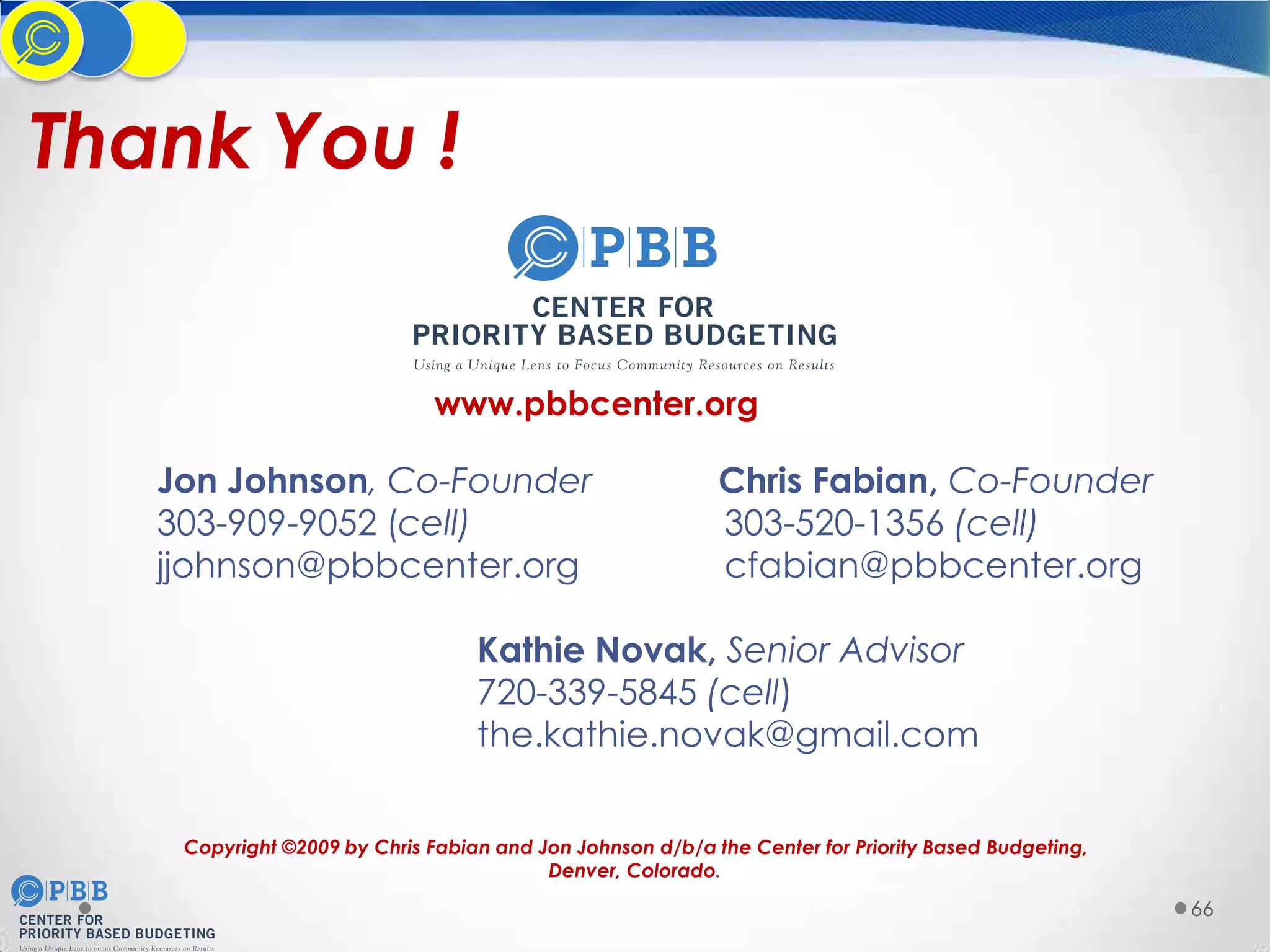 Thank You !

www.pbbcenter.org

Jon Johnson, Co-Founder
303-909-9052 (cell)
jjohnson@pbbcenter.org

Chris Fabian, Co-Founder
303-520-1356 (cell)
cfabian@pbbcenter.org

Kathie Novak, Senior Advisor
720-339-5845 (cell)
the.kathie.novak@gmail.com
Copyright ©2009 by Chris Fabian and Jon Johnson d/b/a the Center for Priority Based Budgeting,
Denver, Colorado.

66

 
