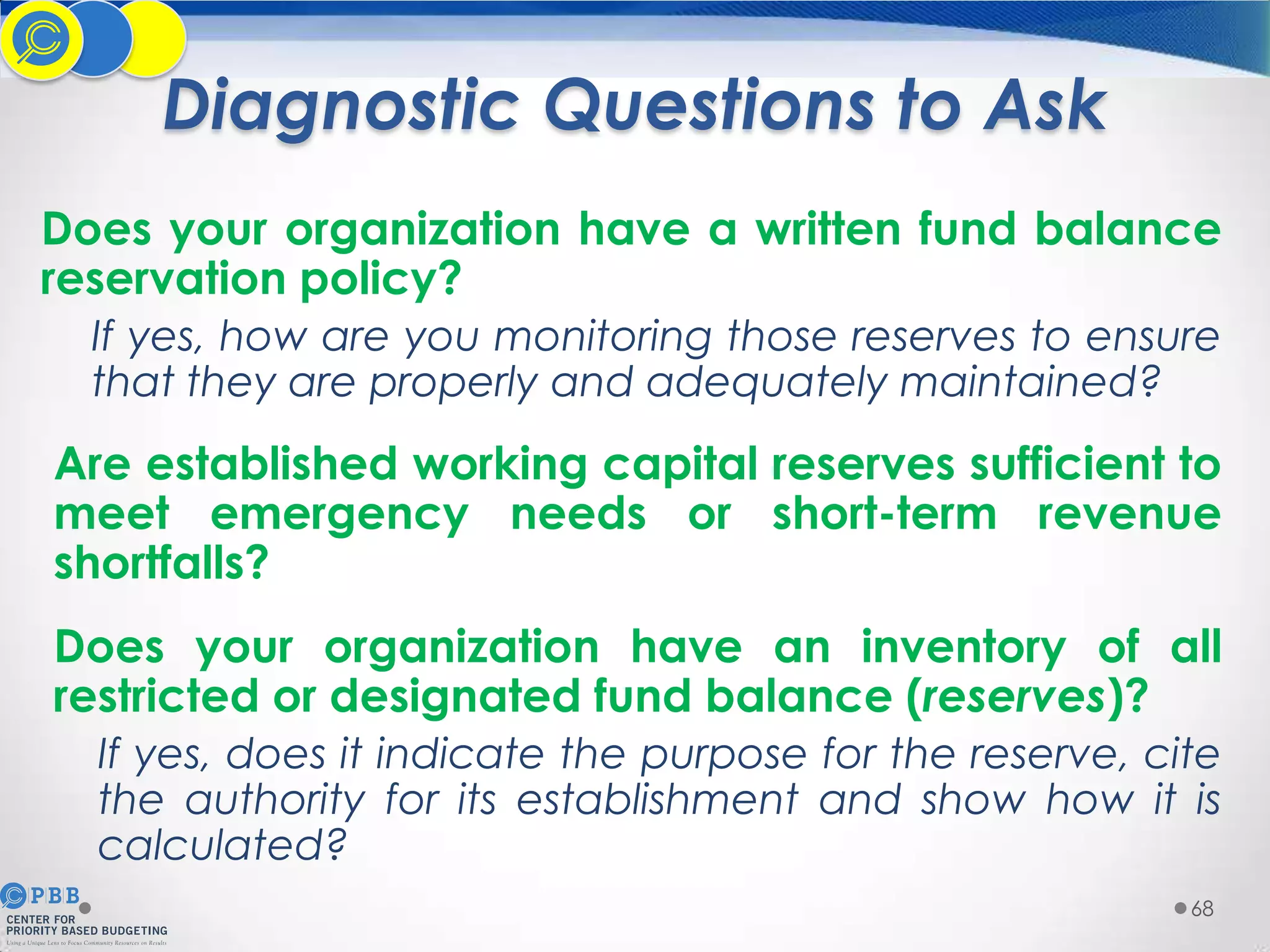 Diagnostic Questions to Ask
Does your organization have a written fund balance
reservation policy?
If yes, how are you monitoring those reserves to ensure
that they are properly and adequately maintained?

Are established working capital reserves sufficient to
meet emergency needs or short-term revenue
shortfalls?
Does your organization have an inventory of all
restricted or designated fund balance (reserves)?
If yes, does it indicate the purpose for the reserve, cite
the authority for its establishment and show how it is
calculated?
68

 