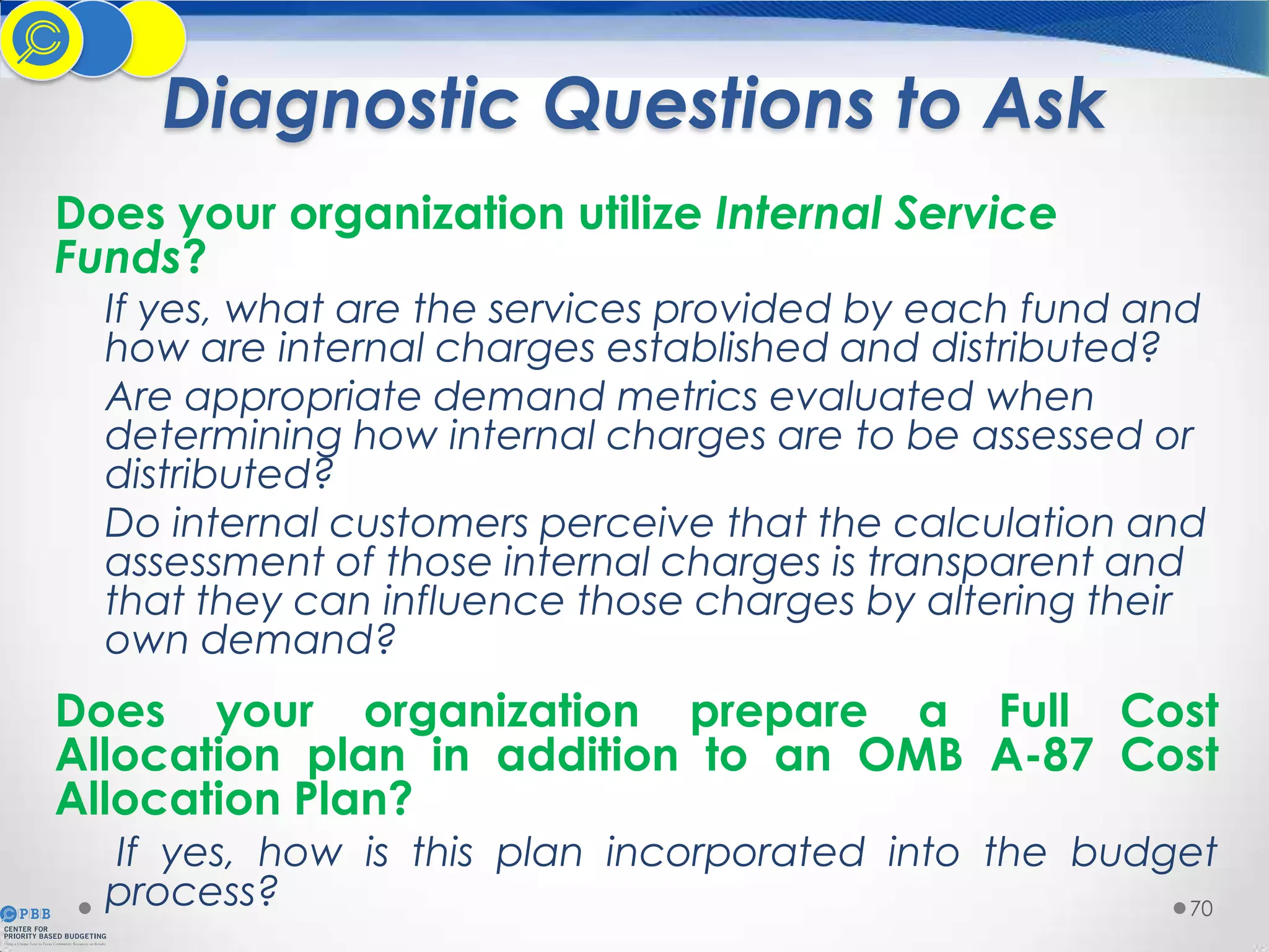 Diagnostic Questions to Ask
Does your organization utilize Internal Service
Funds?

If yes, what are the services provided by each fund and
how are internal charges established and distributed?
Are appropriate demand metrics evaluated when
determining how internal charges are to be assessed or
distributed?
Do internal customers perceive that the calculation and
assessment of those internal charges is transparent and
that they can influence those charges by altering their
own demand?

Does your organization prepare a Full Cost
Allocation plan in addition to an OMB A-87 Cost
Allocation Plan?
If yes, how is this plan incorporated into the budget
process?
70

 