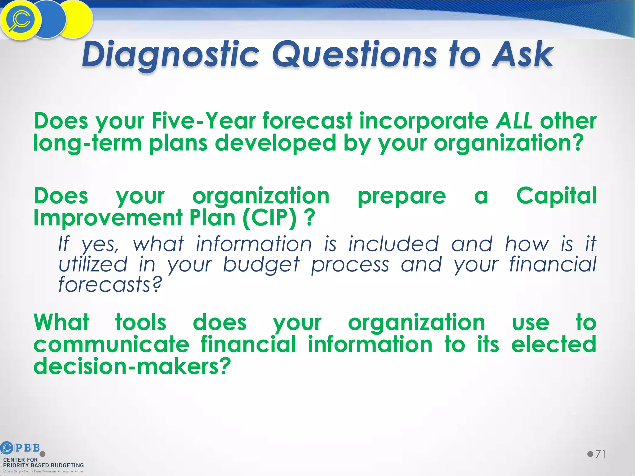 Diagnostic Questions to Ask
Does your Five-Year forecast incorporate ALL other
long-term plans developed by your organization?

Does your organization
Improvement Plan (CIP) ?

prepare

a

Capital

If yes, what information is included and how is it
utilized in your budget process and your financial
forecasts?

What tools does your organization use to
communicate financial information to its elected
decision-makers?

71

 