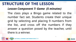 STRUCTURE OF THE LESSON
11
Lesson Component 7: Game (5 minutes)
The class plays a Bingo game related to the
number fact set. Students create their unique
grid by selecting and placing 9 numbers from
the list, and cross off the numbers if they
answer a question posed by the teacher, until
there is a winner.
 