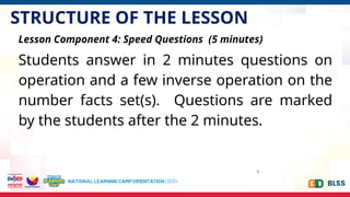 STRUCTURE OF THE LESSON
8
Lesson Component 4: Speed Questions (5 minutes)
Students answer in 2 minutes questions on
operation and a few inverse operation on the
number facts set(s). Questions are marked
by the students after the 2 minutes.
 