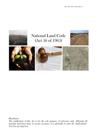 NLC (ACT 56 OF 1965) VER 1.0
National Land Code
(Act 56 of 1965)
Disclaimer:
The publication of this Act is for the sole purpose of reference only. Although all
attempts had been done to ensure accuracy, it is advisable to refer the Authoritative
Text for any legal use.
 
