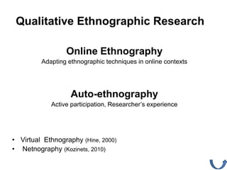 Qualitative Ethnographic Research

                 Online Ethnography
         Adapting ethnographic techniques in online contexts




                   Auto-ethnography
            Active participation, Researcher’s experience




• Virtual Ethnography (Hine, 2000)
• Netnography (Kozinets, 2010)
 