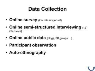 Data Collection
• Online survey (low rate response!)
• Online semi-structured interviewing (12
  interviews)

• Online public data (blogs, FB groups …)
• Participant observation
• Auto-ethnography
 