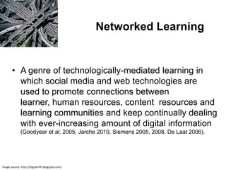 Networked Learning


       • A genre of technologically-mediated learning in
         which social media and web technologies are
         used to promote connections between
         learner, human resources, content resources and
         learning communities and keep continually dealing
         with ever-increasing amount of digital information
              (Goodyear et al. 2005, Jarche 2010, Siemens 2005, 2008, De Laat 2006).




Image source: http://digitalriffs.blogspot.com/
 