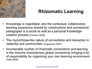 Rhizomatic Learning

• Knowledge is negotiated, and the contextual, collaborative
  learning experience shared by constructivist and connectivist
  pedagogies is a social as well as a personal knowledge-
  creation process (Cormier 2008).
• The mycorrhizae-like nature of connections and interaction in
  networks and communities (Engestrom 2007).
• Innumerable number of rhizomatic connections and learning
  in the rhizome characterizes global connectivity bringing a lot
  of responsibility for organizing your own learning environment
  (Tella 2000).

                         Image: http://e4innovation.com/?p=489
 