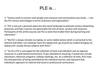 PLE is…

 “Various tools to connect with people and resources and conversations you know ... I see
the PLE various technologies in terms of process and organization.”

“ PLE is not just a personal space but also social landscape to promote various networking
processes and how a learner can personalize the sets of tools, services and resources.
Participants of the online courses see PLE as tools that enable them during learning and
interaction.”

 “My PLE is always includes my laptop, or some mobile device which is connected to the
internet and when I am working I have this laptop and I go around my student bringing my
laptop and I usually discuss subjects with them.”

 “To me a PLE is just jargon for the collection of tools and individual uses to organize
resources in a web-based environment. If you extended its meaning, it would also include
classrooms, television programs, hallway meetings, etc. As a collection of tools, PLEs have
the characteristics of being controlled by the individual learner, and represent that
individual’s approach to material and social or professional connections .
 