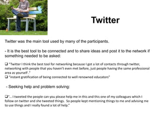 Twitter

Twitter was the main tool used by many of the participants.

- It is the best tool to be connected and to share ideas and post it to the network if
something needed to be asked:
 “Twitter I think the best tool for networking because I got a lot of contacts through twitter,
networking with people that you haven’t even met before, just people having the same professional
area as yourself .”
 “instant gratification of being connected to well renowned educators”

- Seeking help and problem solving:

“... I tweeted the people can you please help me in this and this one of my colleagues which I
follow on twitter and she tweeted things. So people kept mentioning things to me and advising me
to use things and I really found a lot of help.”
 
