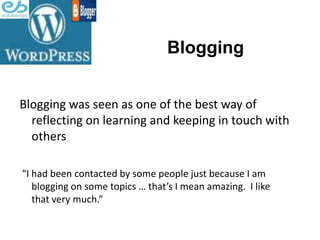 Blogging


Blogging was seen as one of the best way of
  reflecting on learning and keeping in touch with
  others

“I had been contacted by some people just because I am
   blogging on some topics … that’s I mean amazing. I like
   that very much.”
 
