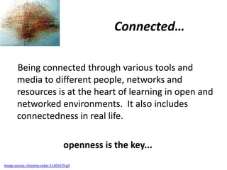 Connected…

       Being connected through various tools and
       media to different people, networks and
       resources is at the heart of learning in open and
       networked environments. It also includes
       connectedness in real life.

                                    openness is the key...
Image source: rhizome-radar-21305479.gif
 