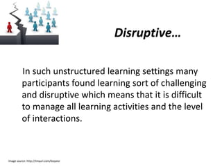 Disruptive…

          In such unstructured learning settings many
          participants found learning sort of challenging
          and disruptive which means that it is difficult
          to manage all learning activities and the level
          of interactions.



Image source: http://tinyurl.com/6vyyesr
 
