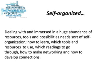 Self-organized…


Dealing with and immersed in a huge abundance of
resources, tools and possibilities needs sort of self-
organization; how to learn, which tools and
resources to use, which readings to go
through, how to make networking and how to
develop connections.
 