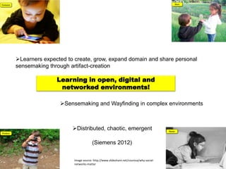 Learners expected to create, grow, expand domain and share personal
sensemaking through artifact-creation

               Learning in open, digital and
                networked environments!

                Sensemaking and Wayfinding in complex environments



                     Distributed, chaotic, emergent

                                   (Siemens 2012)


                      Image source: http://www.slideshare.net/courosa/why-social-
                      networks-matter
 
