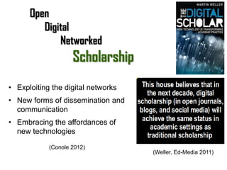 Open
         Digital
             Networked
                    Scholarship
• Exploiting the digital networks
• New forms of dissemination and
  communication
• Embracing the affordances of
  new technologies

            (Conole 2012)
                                    (Weller, Ed-Media 2011)
 