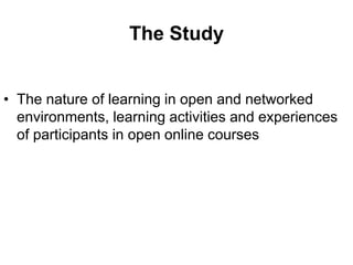 The Study


• The nature of learning in open and networked
  environments, learning activities and experiences
  of participants in open online courses
 