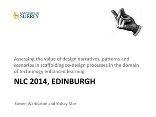 NLC 2014, EDINBURGH
Assessing the value of design narratives, patterns and
scenarios in scaffolding co-design processes in the domain
of technology enhanced learning
Steven Warburton and Yishay Mor
 