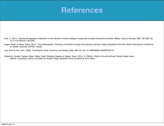 References
Østerlund, Carsten, Sawyer, Steve, Ribes, David, Shankar, Kalpana, & Geiger, Stuart. (2014, 4-7 March). What to Do with all those Traces People Leave
behind: Computing, Culture, and (Bits of) Context? Paper presented at the iConference 2014, Berlin.
Law, John, & Urry, John. (2004). Enacting the social. Economy and Society, 33(3), 390-410. doi: 10.1080/0308514042000225716
Geiger, Stuart, & Ribes, David. (2011). Trace ethnography: Following coordination through documentary practices. Paper presented at the 44th Hawaii International Conference
on System Sciences (HICSS), Hawaii.
Hine, C. (2011). Towards ethnography of television on the internet: A mobile strategy for exploring mundane interpretive activities. Media, Culture & Society, 33(4), 567-582. doi:
10.1177/0163443711401940
mardi 8 avril 14
 