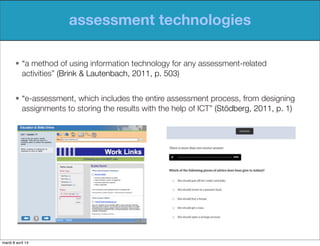 assessment technologies
• “a method of using information technology for any assessment-related
activities” (Brink & Lautenbach, 2011, p. 503)
• “e-assessment, which includes the entire assessment process, from designing
assignments to storing the results with the help of ICT” (Stödberg, 2011, p. 1)
mardi 8 avril 14
 