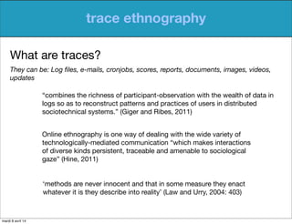trace ethnography
What are traces?
They can be: Log ﬁles, e-mails, cronjobs, scores, reports, documents, images, videos,
updates
“combines the richness of participant-observation with the wealth of data in
logs so as to reconstruct patterns and practices of users in distributed
sociotechnical systems.” (Giger and Ribes, 2011)
Online ethnography is one way of dealing with the wide variety of
technologically-mediated communication “which makes interactions
of diverse kinds persistent, traceable and amenable to sociological
gaze” (Hine, 2011)
‘methods are never innocent and that in some measure they enact
whatever it is they describe into reality’ (Law and Urry, 2004: 403)
mardi 8 avril 14
 