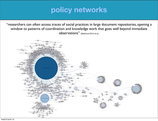 policy networks
“researchers can often access traces of social practices in large document repositories, opening a
window to patterns of coordination and knowledge work that goes well beyond immediate
observations” (Østerlund 2014 et al.)
mardi 8 avril 14
 