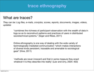 trace ethnography
What are traces?
They can be: Log ﬁles, e-mails, cronjobs, scores, reports, documents, images, videos,
u...