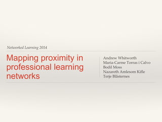 Networked Learning 2014
Mapping proximity in
professional learning
networks
Andrew Whitworth
Maria-Carme Torras i Calvo
Bodil Moss
Nazareth Amlesom Kifle
Terje Blåsternes
 