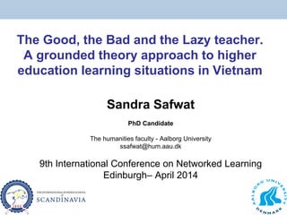 The Good, the Bad and the Lazy teacher.
A grounded theory approach to higher
education learning situations in Vietnam
Sandra Safwat
PhD Candidate
The humanities faculty - Aalborg University
ssafwat@hum.aau.dk
9th International Conference on Networked Learning
Edinburgh– April 2014
 