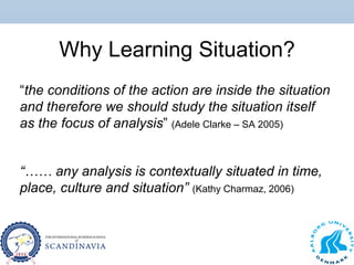 Why Learning Situation?
“the conditions of the action are inside the situation
and therefore we should study the situation itself
as the focus of analysis” (Adele Clarke – SA 2005)
“…… any analysis is contextually situated in time,
place, culture and situation” (Kathy Charmaz, 2006)
 