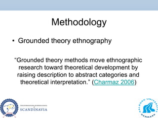 Methodology
• Grounded theory ethnography
“Grounded theory methods move ethnographic
research toward theoretical development by
raising description to abstract categories and
theoretical interpretation.” (Charmaz 2006)
 