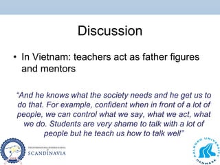 Discussion
• In Vietnam: teachers act as father figures
and mentors
“And he knows what the society needs and he get us to
do that. For example, confident when in front of a lot of
people, we can control what we say, what we act, what
we do. Students are very shame to talk with a lot of
people but he teach us how to talk well”
 