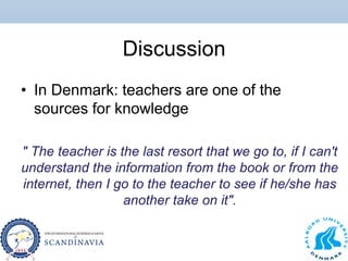 Discussion
• In Denmark: teachers are one of the
sources for knowledge
" The teacher is the last resort that we go to, if I can't
understand the information from the book or from the
internet, then I go to the teacher to see if he/she has
another take on it".
 